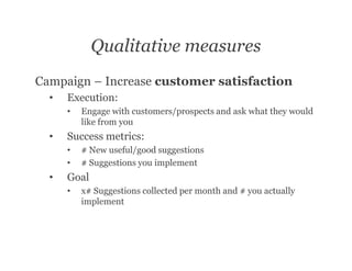 Qualitative measures
Campaign – Increase customer satisfaction
  •   Execution:
      •   Engage with customers/prospects and ask what they would
          like from you
  •   Success metrics:
      •   # New useful/good suggestions
      •   # Suggestions you implement
  •   Goal
      •   x# Suggestions collected per month and # you actually
          implement
 
