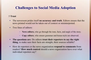 Challenges to Social Media Adoption

5 Trust
●   The newsroom prides itself on accuracy and truth. Editors ensure that the
    news printed would not be taken out of context or misinterpreted.
●   Two lines of editors:
           –   News editors, who go through the tone, facts, and angle of the story.
           –   Copy editors, who ensure grammar and house-style are observed.
●   The questions are: Do editors trust their reporters to say the right
    thing, to make sure their facts are straight, their sources reliable?
●   How do reporters or the news organization respond to comments from
    readers? How much control should a news organization have over what
    individual reporters say?
 