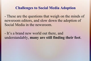 Challenges to Social Media Adoption

- These are the questions that weigh on the minds of
newsroom editors, and slow down the adoption of
Social Media in the newsroom.

- It’s a brand new world out there, and
understandably, many are still finding their feet.
 