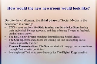 How would the new newsroom would look like?

Despite the challenges, the third phase of Social Media in the
newsroom is coming:
●   CNN – news anchors like Rick Sanchez and Kristie Lu Stout having
    their individual Twitter accounts, and they often use Tweets as feedback
    on their news shows.
●   The BBC's new director mandates journalists use Social Media
●   The Star reporters and editors are leading the line in adopting social
    media, especially Twitter
●   Terence Fernandes from The Sun has started to engage in conversations
    through Twitter with politicians.
●   I've employed Twitter to crowd-source for The Digital Edge panelists.
 