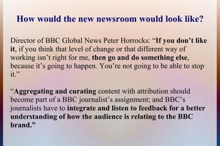 How would the new newsroom would look like?

Director of BBC Global News Peter Horrocks: “If you don’t like
it, if you think that level of change or that different way of
working isn’t right for me, then go and do something else,
because it’s going to happen. You’re not going to be able to stop
it.”

“Aggregating and curating content with attribution should
become part of a BBC journalist’s assignment; and BBC’s
journalists have to integrate and listen to feedback for a better
understanding of how the audience is relating to the BBC
brand.”
 