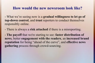 How would the new newsroom look like?

- What we’re seeing now is a gradual willingness to let go of
top-down control, and trust reporters to conduct themselves
responsibly online.
- There is always a risk attached if there is a misreporting.
- The payoff that we're starting to see: faster distribution of
news, better engagement with the readers, an increased brand
reputation for being “ahead of the curve”, and effective news
gathering process through crowd-sourcing.
 