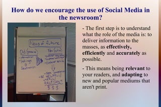 How do we encourage the use of Social Media in
              the newsroom?
                       - The first step is to understand
                       what the role of the media is: to
                       deliver information to the
                       masses, as effectively,
                       efficiently and accurately as
                       possible.
                       - This means being relevant to
                       your readers, and adapting to
                       new and popular mediums that
                       aren't print.
 
