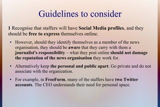 Guidelines to consider
1 Recognise that staffers will have Social Media profiles, and they
should be free to express themselves online.
●   However, should they identify themselves as a member of the news
    organisation, they should be aware that they carry with them a
    journalist's responsibility – what they post online should not damage
    the reputation of the news organisation they work for.
●   Alternatively keep the personal and public apart. Go private and do not
    associate with the organization.
●   For example, in FreeForm, many of the staffers have two Twitter
    accounts. The CEO understands their need for personal space.
 