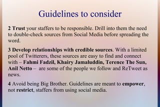 Guidelines to consider
2 Trust your staffers to be responsible. Drill into them the need
to double-check sources from Social Media before spreading the
word.
3 Develop relationships with credible sources. With a limited
pool of Twitterers, these sources are easy to find and connect
with – Fahmi Fadzil, Khairy Jamaluddin, Terence The Sun,
Anil Netto – are some of the people we follow and ReTweet as
news.
4 Avoid being Big Brother. Guidelines are meant to empower,
not restrict, staffers from using social media.
 