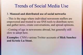Trends of Social Media Use
3. Manned and distributed use of social networks
- This is the stage where individual newsroom staffers are
empowered and trusted to use SNS tools to distribute news
and gather news, create conversations, and spread opinions.
- Coming of age in newsrooms abroad, but generally still
slow to adopt here.
Examples: CNN's various Twitter accounts of Rick Sanchez
and Kristie Lu Stout.
 