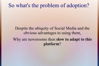 So what's the problem of adoption?


  Despite the ubiquity of Social Media and the
      obvious advantages to using them,
 Why are newsrooms then slow to adapt to this
                platform?
 