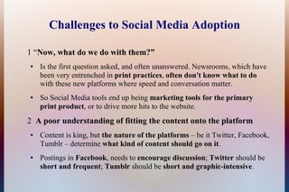 Challenges to Social Media Adoption

1 “Now, what do we do with them?”
●   Is the first question asked, and often unanswered. Newsrooms, which have
    been very entrenched in print practices, often don't know what to do
    with these new platforms where speed and conversation matter.
●   So Social Media tools end up being marketing tools for the primary
    print product, or to drive more hits to the website.
2 A poor understanding of fitting the content onto the platform
●   Content is king, but the nature of the platforms – be it Twitter, Facebook,
    Tumblr – determine what kind of content should go on it.
●   Postings in Facebook, needs to encourage discussion; Twitter should be
    short and frequent; Tumblr should be short and graphic-intensive.
 