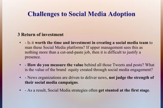 Challenges to Social Media Adoption

3 Return of investment
●   - Is it worth the time and investment in creating a social media team to
    man these Social Media platforms? If upper management sees this as
    nothing more than a cut-and-paste job, then it is difficult to justify a
    presence.
●   - How do you measure the value behind all those Tweets and posts? What
    is the value of the brand equity created through social media engagement?
●   - News organizations are driven to deliver news, not judge the strength of
    their social media campaigns.
●   - As a result, Social Media strategies often get stunted at the first stage.
 