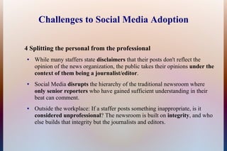 Challenges to Social Media Adoption

4 Splitting the personal from the professional
●   While many staffers state disclaimers that their posts don't reflect the
    opinion of the news organization, the public takes their opinions under the
    context of them being a journalist/editor.
●   Social Media disrupts the hierarchy of the traditional newsroom where
    only senior reporters who have gained sufficient understanding in their
    beat can comment.
●   Outside the workplace: If a staffer posts something inappropriate, is it
    considered unprofessional? The newsroom is built on integrity, and who
    else builds that integrity but the journalists and editors.
 