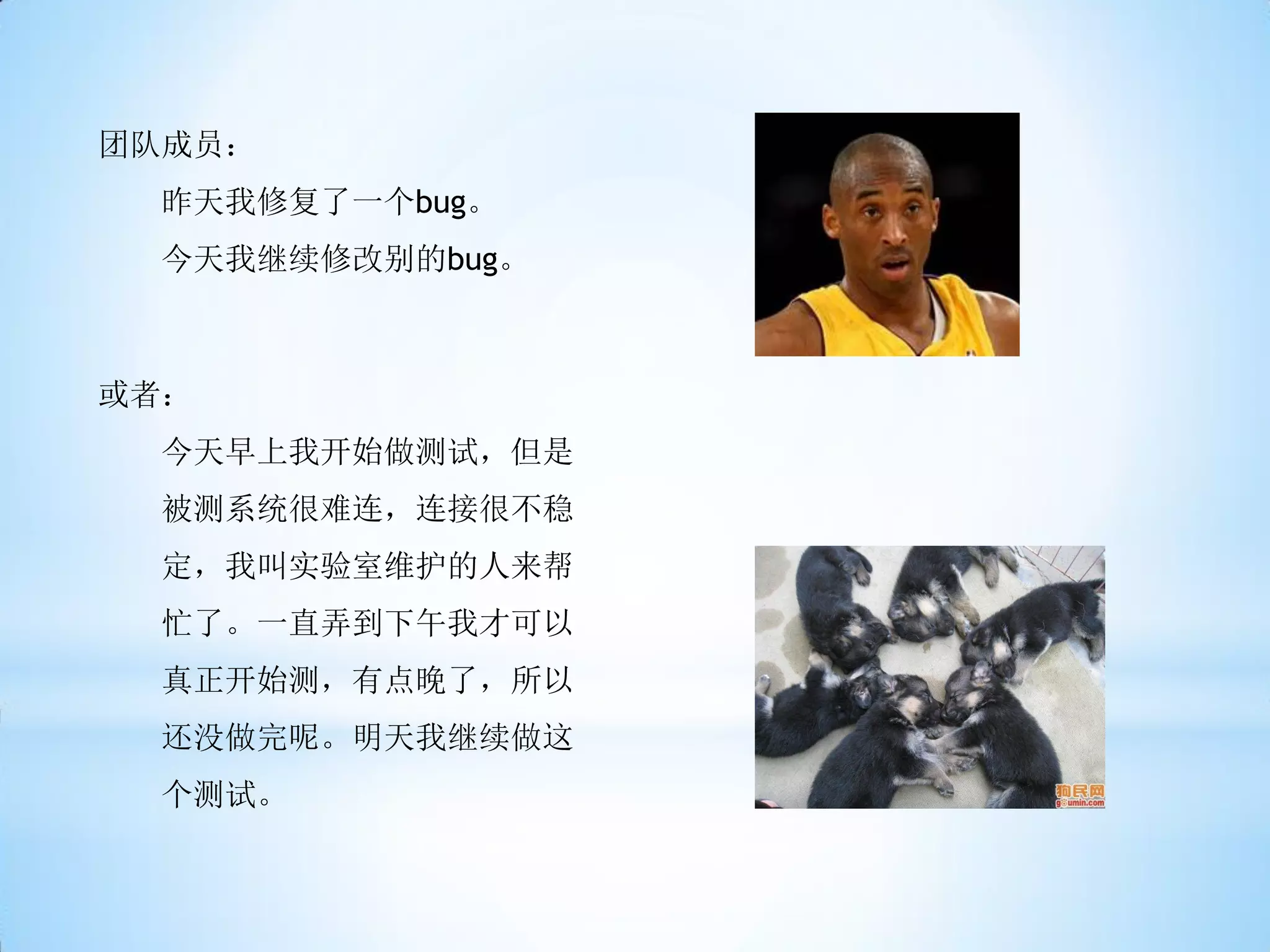 团队成员：
 昨天我修复了一个bug。
 今天我继续修改别的bug。



或者：
 今天早上我开始做测试，但是
 被测系统很难连，连接很不稳
 定，我叫实验室维护的人来帮
 忙了。一直弄到下午我才可以
 真正开始测，有点晚了，所以
 还没做完呢。明天我继续做这
 个测试。
 