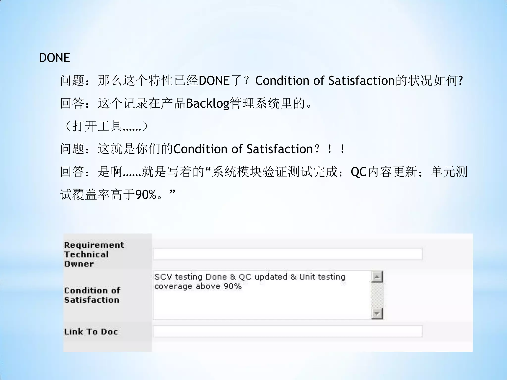 DONE
  问题：那么这个特性已经DONE了？Condition of Satisfaction的状况如何?
  回答：这个记录在产品Backlog管理系统里的。
  （打开工具……）
  问题：这就是你们的Condition of Satisfaction？！！
  回答：是啊……就是写着的“系统模块验证测试完成；QC内容更新；单元测
  试覆盖率高于90%。”
 