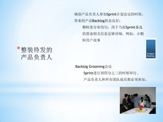 确保产品负责人参加Sprint计划会议的时候，
    带来的产品Backlog状态良好：
       颗粒度分布均匀，用于当前Sprint备选
       的需求相关信息足够详细，例如，小颗
       粒用户故事

*
    Backlog Grooming会议
        Sprint进行到四分之三的时候举行。
        产品负责人和所有团队成员都必须参加。
 