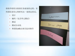 将软件特性分割到任务级别的过程，有
些团队很有心得研究出一套固定招式：
 • 设计
 • 编码（包含单元测试）
 • 测试
 • 测试自动化
 • 和团队A确认相关技术细节
 