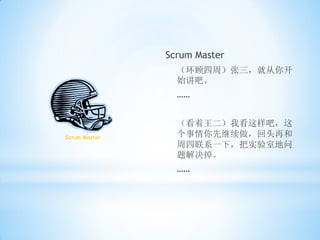 Scrum Master
                 （环顾四周）张三，就从你开
                 始讲吧。
                 ……


                 （看着王二）我看这样吧，这
Scrum Master     个事情你先继续做，回头再和
                 周四联系一下，把实验室地问
                 题解决掉。
                 ……
 
