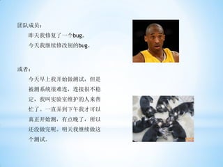 团队成员：
 昨天我修复了一个bug。
 今天我继续修改别的bug。



或者：
 今天早上我开始做测试，但是
 被测系统很难连，连接很不稳
 定，我叫实验室维护的人来帮
 忙了。一直弄到下午我才可以
 真正开始测，有点晚了，所以
 还没做完呢。明天我继续做这
 个测试。
 