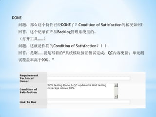 DONE
  问题：那么这个特性已经DONE了？Condition of Satisfaction的状况如何?
  回答：这个记录在产品Backlog管理系统里的。
  （打开工具……）
  问题：这就是你们的Condition of Satisfaction？！！
  回答：是啊……就是写着的“系统模块验证测试完成；QC内容更新；单元测
  试覆盖率高于90%。”
 