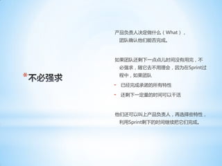 产品负责人决定做什么（What），
        团队确认他们能否完成。



    如果团队还剩下一点点儿时间没有用完，不
        必强求，随它去不用理会，因为在Sprint过

*       程中，如果团队

    -   已经完成承诺的所有特性

    -   还剩下一定量的时间可以干活



    他们还可以叫上产品负责人，再选择些特性，
        利用Sprint剩下的时间继续把它们完成。
 