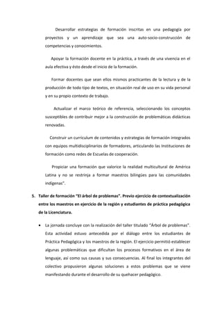 Desarrollar estrategias de formación inscritas en una pedagogía por
       proyectos y un aprendizaje que sea una auto-socio-construcción de
       competencias y conocimientos.

          Apoyar la formación docente en la práctica, a través de una vivencia en el
       aula efectiva y ésto desde el inicio de la formación.

          Formar docentes que sean ellos mismos practicantes de la lectura y de la
       producción de todo tipo de textos, en situación real de uso en su vida personal
       y en su propio contexto de trabajo.

           Actualizar el marco teórico de referencia, seleccionando los conceptos
       susceptibles de contribuir mejor a la construcción de problemáticas didácticas
       renovadas.

         Construir un curriculum de contenidos y estrategias de formación integrados
       con equipos multidisciplinarios de formadores, articulando las Instituciones de
       formación como redes de Escuelas de cooperación.

          Propiciar una formación que valorice la realidad multicultural de América
       Latina y no se restrinja a formar maestros bilingües para las comunidades
       indígenas”.

5. Taller de formación “El árbol de problemas”. Previo ejercicio de contextualización
   entre los maestros en ejercicio de la región y estudiantes de práctica pedagógica
   de la Licenciatura.

   •   La jornada concluye con la realización del taller titulado “Árbol de problemas”.
       Esta actividad estuvo antecedida por el diálogo entre los estudiantes de
       Práctica Pedagógica y los maestros de la región. El ejercicio permitió establecer
       algunas problemáticas que dificultan los procesos formativos en el área de
       lenguaje, así como sus causas y sus consecuencias. Al final los integrantes del
       colectivo propusieron algunas soluciones a estos problemas que se viene
       manifestando durante el desarrollo de su quehacer pedagógico.
 