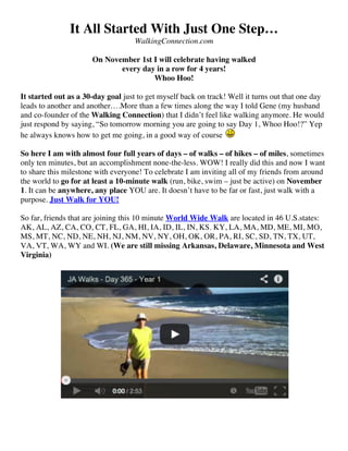 It All Started With Just One Step…
WalkingConnection.com
On November 1st I will celebrate having walked
every day in a row for 4 years!
Whoo Hoo!
It started out as a 30-day goal just to get myself back on track! Well it turns out that one day
leads to another and another….More than a few times along the way I told Gene (my husband
and co-founder of the Walking Connection) that I didn’t feel like walking anymore. He would
just respond by saying, “So tomorrow morning you are going to say Day 1, Whoo Hoo!?” Yep
he always knows how to get me going, in a good way of course
So here I am with almost four full years of days – of walks – of hikes – of miles, sometimes
only ten minutes, but an accomplishment none-the-less. WOW! I really did this and now I want
to share this milestone with everyone! To celebrate I am inviting all of my friends from around
the world to go for at least a 10-minute walk (run, bike, swim – just be active) on November
1. It can be anywhere, any place YOU are. It doesn’t have to be far or fast, just walk with a
purpose. Just Walk for YOU!
So far, friends that are joining this 10 minute World Wide Walk are located in 46 U.S.states:
AK, AL, AZ, CA, CO, CT, FL, GA, HI, IA, ID, IL, IN, KS. KY, LA, MA, MD, ME, MI, MO,
MS, MT, NC, ND, NE, NH, NJ, NM, NV, NY, OH, OK, OR, PA, RI, SC, SD, TN, TX, UT,
VA, VT, WA, WY and WI. (We are still missing Arkansas, Delaware, Minnesota and West
Virginia)

 