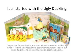 It all started with the Ugly Duckling! The passion for words that was born when I learned to read at age five has led me to almost every educational & career choice. But serendipity has reinforced my passion again and again… 