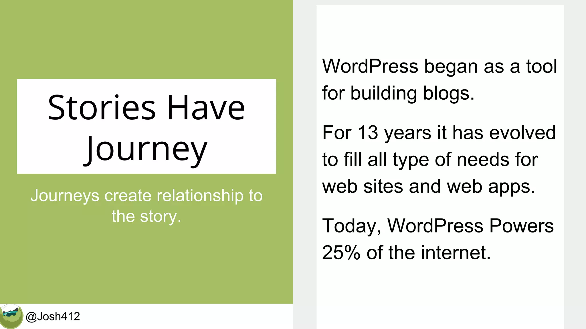 @Josh412 CalderaWP.com
Stories Have
Journey
Journeys create relationship to
the story.
WordPress began as a tool
for building blogs.
For 13 years it has evolved
to fill all type of needs for
web sites and web apps.
Today, WordPress Powers
25% of the internet.
 