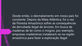 Desde então, o desmatamento em nosso país foi
constante. Depois da Mata Atlântica, foi a vez
da Floresta Amazônica sofrer as consequências
da derrubada ilegal de árvores. Em busca de
madeiras de lei como o mogno, por exemplo,
empresas madeireiras instalaram-se na região
amazônica para fazer a exploração ilegal
 
