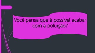 Você pensa que é possível acabar
com a poluição?
 