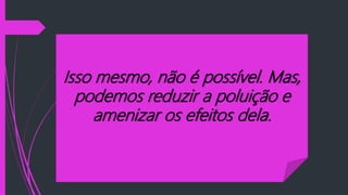 Isso mesmo, não é possível. Mas,
podemos reduzir a poluição e
amenizar os efeitos dela.
 