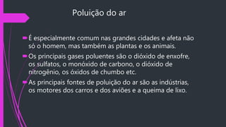 Poluição do ar
É especialmente comum nas grandes cidades e afeta não
só o homem, mas também as plantas e os animais.
Os principais gases poluentes são o dióxido de enxofre,
os sulfatos, o monóxido de carbono, o dióxido de
nitrogênio, os óxidos de chumbo etc.
As principais fontes de poluição do ar são as indústrias,
os motores dos carros e dos aviões e a queima de lixo.
 