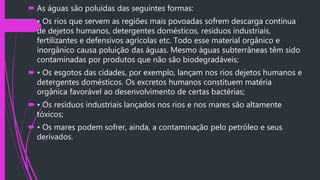  As águas são poluídas das seguintes formas:
 • Os rios que servem as regiões mais povoadas sofrem descarga contínua
de dejetos humanos, detergentes domésticos, resíduos industriais,
fertilizantes e defensivos agrícolas etc. Todo esse material orgânico e
inorgânico causa poluição das águas. Mesmo águas subterrâneas têm sido
contaminadas por produtos que não são biodegradáveis;
 • Os esgotos das cidades, por exemplo, lançam nos rios dejetos humanos e
detergentes domésticos. Os excretos humanos constituem matéria
orgânica favorável ao desenvolvimento de certas bactérias;
 • Os resíduos industriais lançados nos rios e nos mares são altamente
tóxicos;
 • Os mares podem sofrer, ainda, a contaminação pelo petróleo e seus
derivados.
 