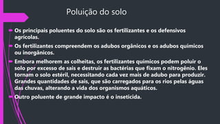 Poluição do solo
 Os principais poluentes do solo são os fertilizantes e os defensivos
agrícolas.
 Os fertilizantes compreendem os adubos orgânicos e os adubos químicos
ou inorgânicos.
 Embora melhorem as colheitas, os fertilizantes químicos podem poluir o
solo por excesso de sais e destruir as bactérias que fixam o nitrogênio. Eles
tornam o solo estéril, necessitando cada vez mais de adubo para produzir.
Grandes quantidades de sais, que são carregados para os rios pelas águas
das chuvas, alterando a vida dos organismos aquáticos.
 Outro poluente de grande impacto é o inseticida.
 