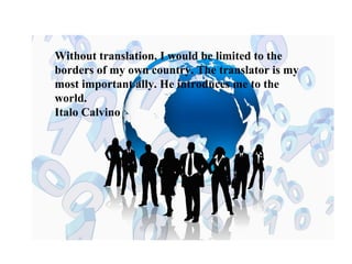 Without translation, I would be limited to the 
borders of my own country. The translator is my 
most important ally. He introduces me to the 
world. 
Italo Calvino 
