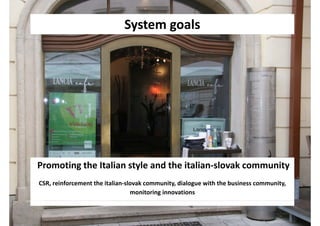 System goals
                             System goals




Promoting the Italian style and the italian‐slovak community
CSR, reinforcement the italian‐slovak community, dialogue with the business community, 
                                 monitoring innovations
 