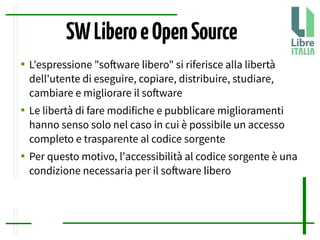 SWLiberoeOpenSource
● L'espressione "sofware libero" si riferisce alla libertà
dell'utente di eseguire, copiare, distribuire, studiare,
cambiare e migliorare il sofware
● Le libertà di fare modifiche e pubblicare miglioramenti
hanno senso solo nel caso in cui è possibile un accesso
completo e trasparente al codice sorgente
● Per questo motivo, l'accessibilità al codice sorgente è una
condizione necessaria per il sofware libero
 