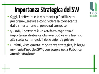 ImportanzaStrategicadelSW
● Oggi, il sofware è lo strumento più utilizzato
per creare, gestire e condividere la conoscenza,
dallo smartphone al personal computer
● Quindi, il sofware è un artefatto cognitivo di
importanza strategica che non può essere lasciato
alle scelte commerciali delle aziende private
● E infatti, vista questa importanza strategica, la legge
privilegia l’uso del SW open source nella Pubblica
Amministrazione
 