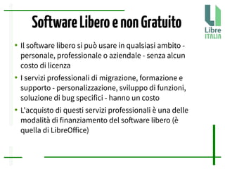 SoftwareLiberoenonGratuito
● Il sofware libero si può usare in qualsiasi ambito -
personale, professionale o aziendale - senza alcun
costo di licenza
● I servizi professionali di migrazione, formazione e
supporto - personalizzazione, sviluppo di funzioni,
soluzione di bug specifici - hanno un costo
● L'acquisto di questi servizi professionali è una delle
modalità di finanziamento del sofware libero (è
quella di LibreOfice)
 