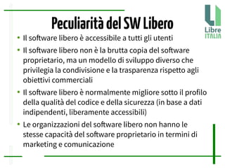 PeculiaritàdelSWLibero
● Il sofware libero è accessibile a tutti gli utenti
● Il sofware libero non è la brutta copia del sofware
proprietario, ma un modello di sviluppo diverso che
privilegia la condivisione e la trasparenza rispetto agli
obiettivi commerciali
● Il sofware libero è normalmente migliore sotto il profilo
della qualità del codice e della sicurezza (in base a dati
indipendenti, liberamente accessibili)
● Le organizzazioni del sofware libero non hanno le
stesse capacità del sofware proprietario in termini di
marketing e comunicazione
 