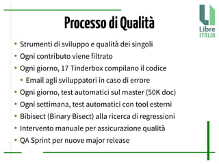 ProcessodiQualità
● Strumenti di sviluppo e qualità dei singoli
● Ogni contributo viene filtrato
● Ogni giorno, 17 Tinderbox compilano il codice
● Email agli sviluppatori in caso di errore
● Ogni giorno, test automatici sul master (50K doc)
● Ogni settimana, test automatici con tool esterni
● Bibisect (Binary Bisect) alla ricerca di regressioni
● Intervento manuale per assicurazione qualità
● QA Sprint per nuove major release
 