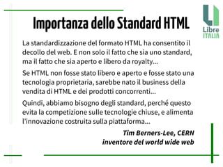 ImportanzadelloStandardHTML
La standardizzazione del formato HTML ha consentito il
decollo del web. E non solo il fatto che sia uno standard,
ma il fatto che sia aperto e libero da royalty...
Se HTML non fosse stato libero e aperto e fosse stato una
tecnologia proprietaria, sarebbe nato il business della
vendita di HTML e dei prodotti concorrenti...
Quindi, abbiamo bisogno degli standard, perché questo
evita la competizione sulle tecnologie chiuse, e alimenta
l’innovazione costruita sulla piattaforma...
Tim Berners-Lee, CERN
inventore del world wide web
 