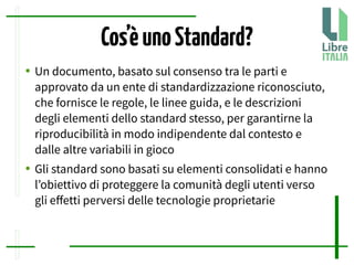 Cos’èunoStandard?
● Un documento, basato sul consenso tra le parti e
approvato da un ente di standardizzazione riconosciuto,
che fornisce le regole, le linee guida, e le descrizioni
degli elementi dello standard stesso, per garantirne la
riproducibilità in modo indipendente dal contesto e
dalle altre variabili in gioco
● Gli standard sono basati su elementi consolidati e hanno
l’obiettivo di proteggere la comunità degli utenti verso
gli efetti perversi delle tecnologie proprietarie
 