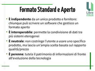 FormatoStandardeAperto
●
È indipendente da un unico prodotto e fornitore:
chiunque può scrivere un sofware che gestisce un
formato aperto
●
È interoperabile: permette la condivisione di dati tra
più sistemi eterogenei
●
È neutrale: non costringe l'utente a usare uno specifico
prodotto, ma lascia un'ampia scelta basata sul rapporto
qualità/prezzo
●
È perenne: tutela il patrimonio di informazioni di fronte
all'evoluzione della tecnologia
 