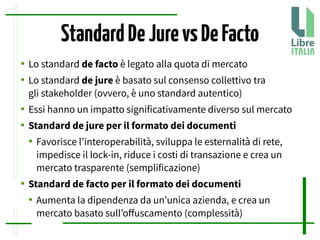 StandardDeJurevsDeFacto
● Lo standard de facto è legato alla quota di mercato
● Lo standard de jure è basato sul consenso collettivo tra
gli stakeholder (ovvero, è uno standard autentico)
● Essi hanno un impatto significativamente diverso sul mercato
● Standard de jure per il formato dei documenti
● Favorisce l’interoperabilità, sviluppa le esternalità di rete,
impedisce il lock-in, riduce i costi di transazione e crea un
mercato trasparente (semplificazione)
● Standard de facto per il formato dei documenti
● Aumenta la dipendenza da un’unica azienda, e crea un
mercato basato sull’ofuscamento (complessità)
 
