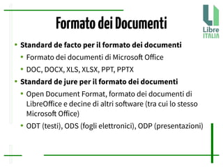 FormatodeiDocumenti
● Standard de facto per il formato dei documenti
● Formato dei documenti di Microsof Ofice
● DOC, DOCX, XLS, XLSX, PPT, PPTX
● Standard de jure per il formato dei documenti
● Open Document Format, formato dei documenti di
LibreOfice e decine di altri sofware (tra cui lo stesso
Microsof Ofice)
● ODT (testi), ODS (fogli elettronici), ODP (presentazioni)
 