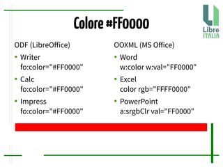 Colore#FF0000
ODF (LibreOfice)
● Writer
fo:color="#FF0000"
● Calc
fo:color="#FF0000"
● Impress
fo:color="#FF0000"
OOXML (MS Ofice)
● Word
w:color w:val="FF0000"
● Excel
color rgb="FFFF0000"
● PowerPoint
a:srgbClr val="FF0000"
 