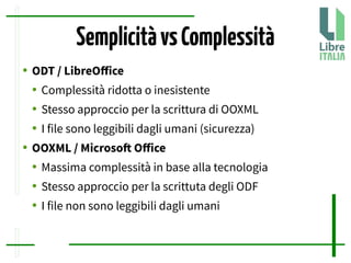 SemplicitàvsComplessità
● ODT / LibreOfice
● Complessità ridotta o inesistente
● Stesso approccio per la scrittura di OOXML
● I file sono leggibili dagli umani (sicurezza)
● OOXML / Microsof Ofice
● Massima complessità in base alla tecnologia
● Stesso approccio per la scrittuta degli ODF
● I file non sono leggibili dagli umani
 
