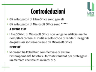 Controdeduzioni
● Gli sviluppatori di LibreOfice sono geniali
● Gli sviluppatori di Microsof Ofice sono *****
A MENO CHE
● I file OOXML di Microsof Ofice non vengano artificialmente
riempiti di contenuti inutili al solo scopo di renderli illeggibili
da qualsiasi sofware diverso da Microsof Ofice
PERCHÉ
● Microsof ha l’obiettivo commerciale di evitare
l’interoperabilità basata su formati standard per proteggere
un mercato che vale 25 miliardi di $
 