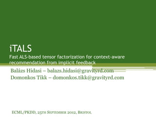 iTALS
Fast ALS-based tensor factorization for context-aware
recommendation from implicit feedback
Balázs Hidasi – balazs.hidasi@gravityrd.com
Domonkos Tikk – domonkos.tikk@gravityrd.com




 ECML/PKDD, 25TH SEPTEMBER 2012, BRISTOL
 
