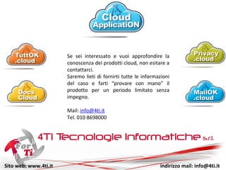 Sito web: www.4ti.it indirizzo mail: info@4ti.it
Se sei interessato e vuoi approfondire la
conoscenza dei prodotti cloud, non esitare a
contattarci.
Saremo lieti di fornirti tutte le informazioni
del caso e farti “provare con mano” il
prodotto per un periodo limitato senza
impegno.
Mail: info@4ti.it
Tel. 010 8698000
 