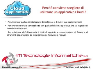 Sito web: www.4ti.it indirizzo mail: info@4ti.it
- Per eliminare qualsiasi installazione di software e di aggiornamenti
Perché conviene scegliere di
utilizzare un applicativo Cloud ?
- Per avere una totale compatibilità con qualsiasi sistema operativo che sia in grado di
accedere ad internet
- Per eliminare definitivamente i costi di acquisto e manutenzione di Server e di
strumenti di protezione da intrusioni come Antivirus e Firewall
 